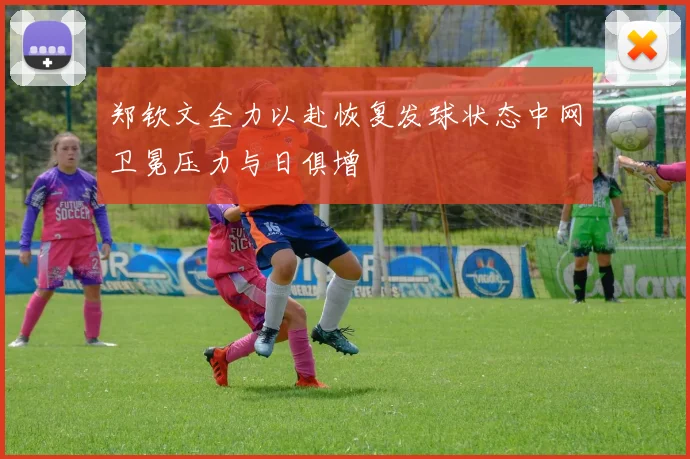 郑钦文全力以赴恢复发球状态中网卫冕压力与日俱增